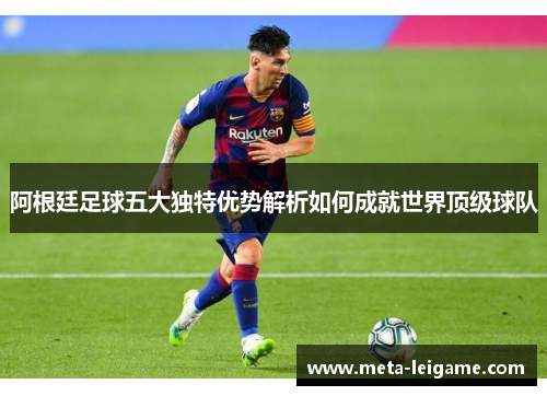 阿根廷足球五大独特优势解析如何成就世界顶级球队