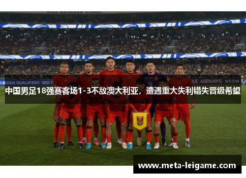 中国男足18强赛客场1-3不敌澳大利亚，遭遇重大失利错失晋级希望