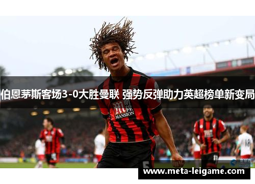 伯恩茅斯客场3-0大胜曼联 强势反弹助力英超榜单新变局